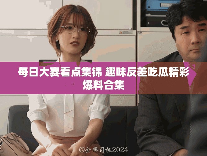 每日大赛看点集锦 趣味反差吃瓜精彩爆料合集