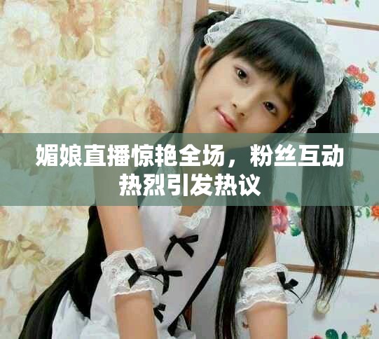 媚娘直播惊艳全场，粉丝互动热烈引发热议