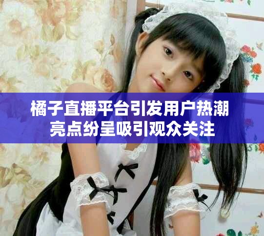 橘子直播平台引发用户热潮 亮点纷呈吸引观众关注