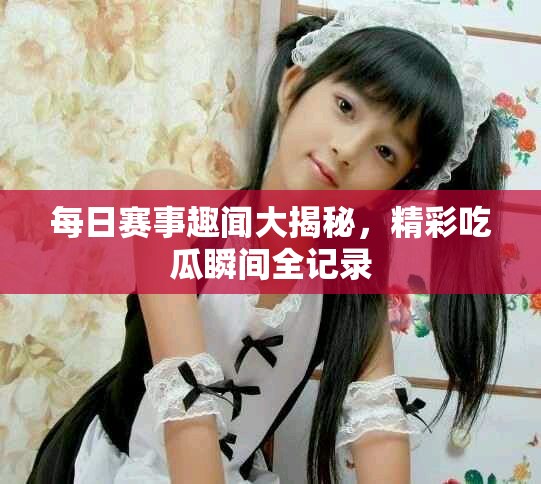 每日赛事趣闻大揭秘，精彩吃瓜瞬间全记录