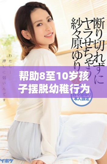 帮助8至10岁孩子摆脱幼稚行为的有效方法与建议