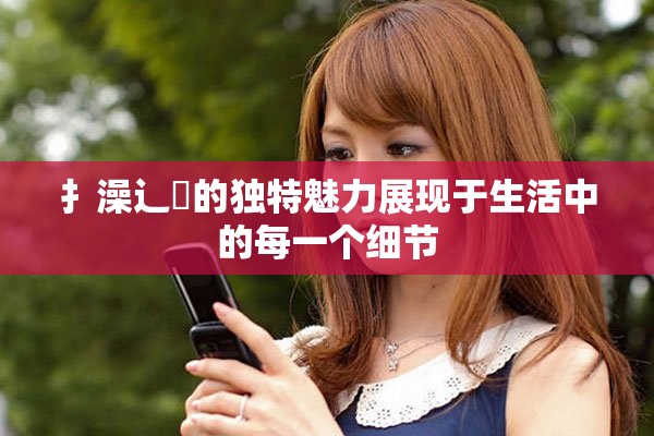 扌澡辶畐的独特魅力展现于生活中的每一个细节