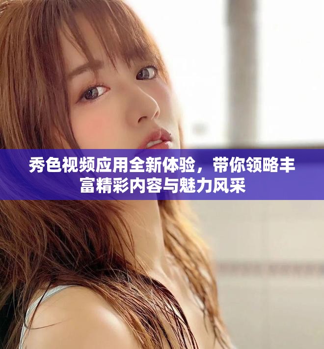 秀色视频应用全新体验，带你领略丰富精彩内容与魅力风采