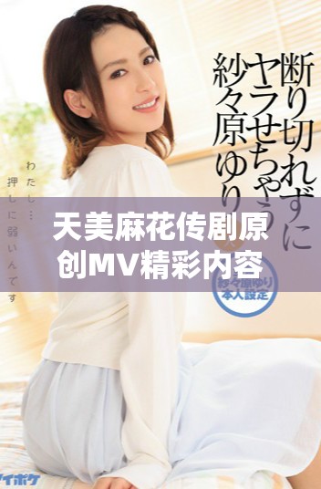 天美麻花传剧原创MV精彩内容在线观看分享与讨论