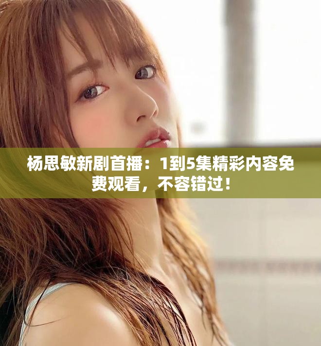 杨思敏新剧首播：1到5集精彩内容免费观看，不容错过！