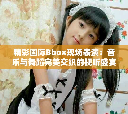 精彩国际Bbox现场表演：音乐与舞蹈完美交织的视听盛宴
