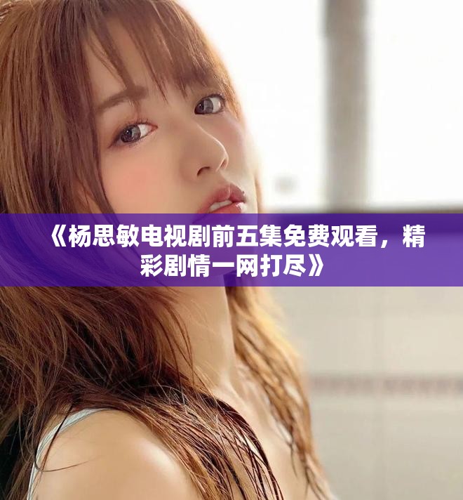 《杨思敏电视剧前五集免费观看，精彩剧情一网打尽》