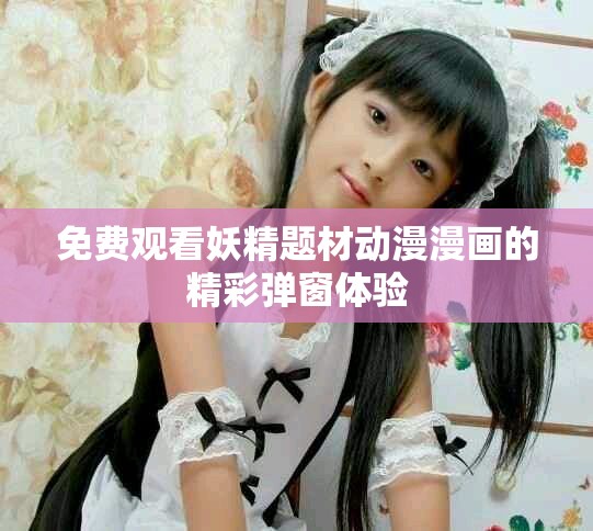 免费观看妖精题材动漫漫画的精彩弹窗体验