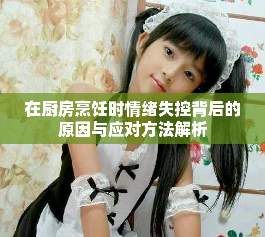在厨房烹饪时情绪失控背后的原因与应对方法解析