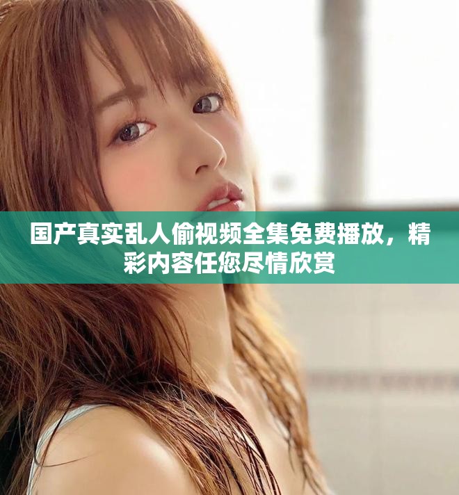 国产真实乱人偷视频全集免费播放，精彩内容任您尽情欣赏