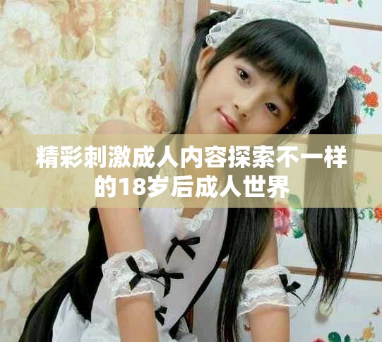 精彩刺激成人内容探索不一样的18岁后成人世界