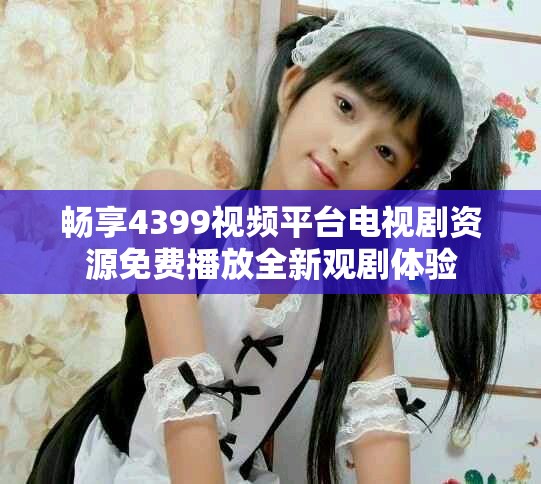 畅享4399视频平台电视剧资源免费播放全新观剧体验