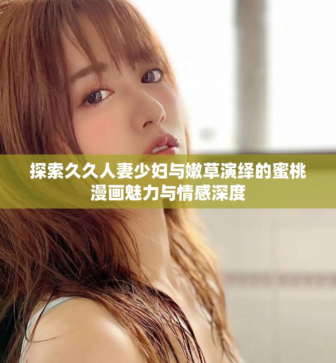 探索久久人妻少妇与嫩草演绎的蜜桃漫画魅力与情感深度