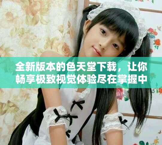 全新版本的色天堂下载，让你畅享极致视觉体验尽在掌握中