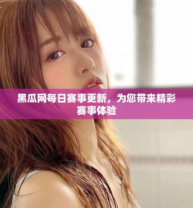 黑瓜网每日赛事更新，为您带来精彩赛事体验