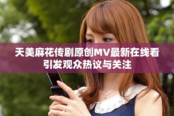 天美麻花传剧原创MV最新在线看引发观众热议与关注