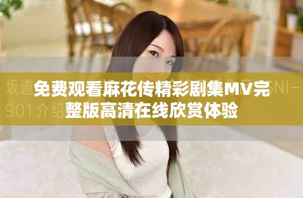 免费观看麻花传精彩剧集MV完整版高清在线欣赏体验