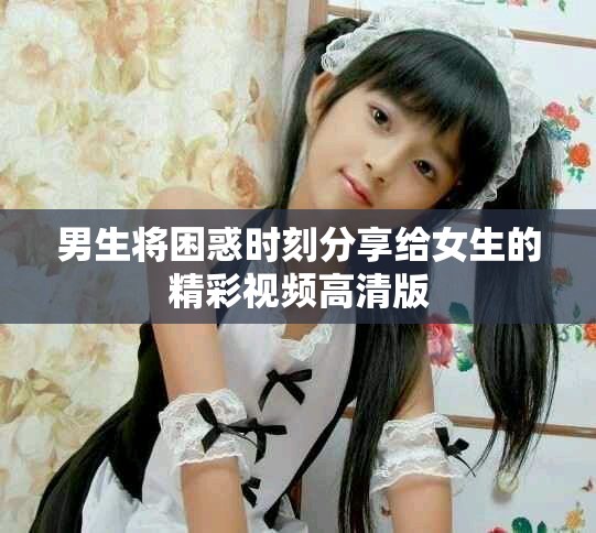 男生将困惑时刻分享给女生的精彩视频高清版