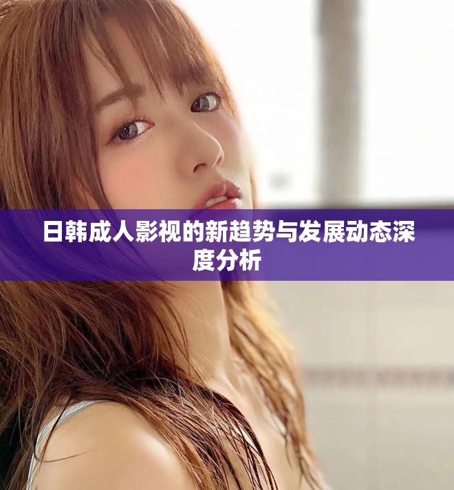 日韩成人影视的新趋势与发展动态深度分析