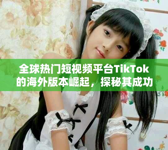 全球热门短视频平台TikTok的海外版本崛起，探秘其成功之道