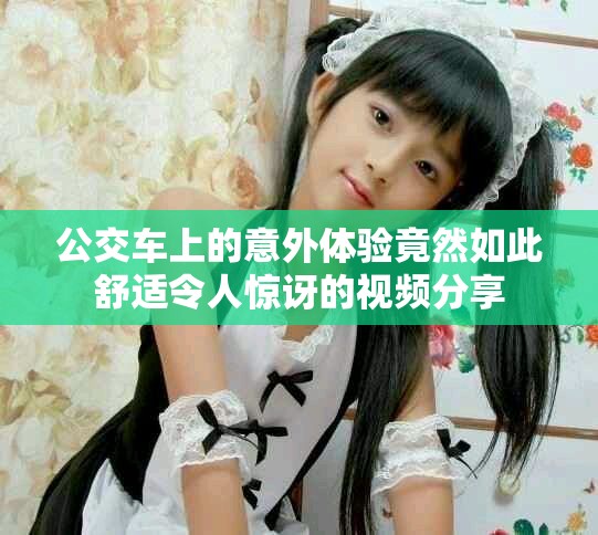 公交车上的意外体验竟然如此舒适令人惊讶的视频分享