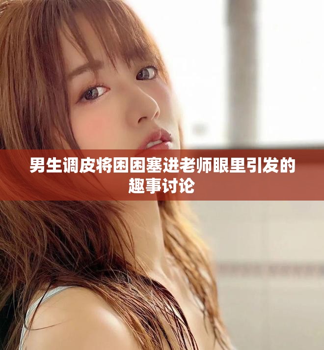 男生调皮将困困塞进老师眼里引发的趣事讨论