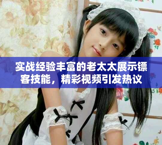 实战经验丰富的老太太展示镖客技能，精彩视频引发热议