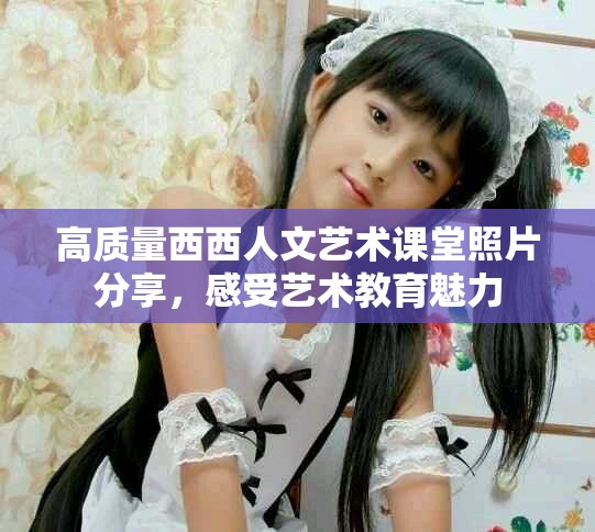 高质量西西人文艺术课堂照片分享，感受艺术教育魅力