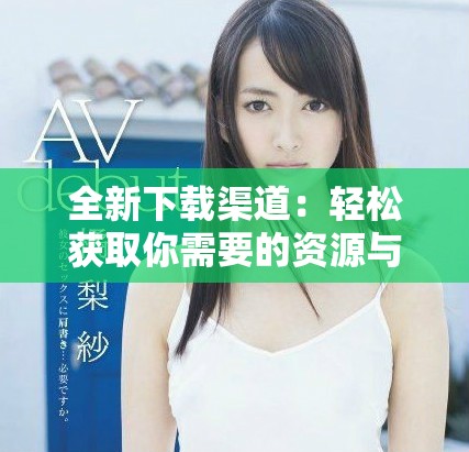 全新下载渠道：轻松获取你需要的资源与工具方法详解