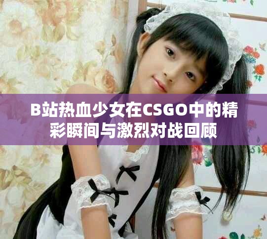 B站热血少女在CSGO中的精彩瞬间与激烈对战回顾