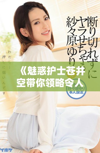 《魅惑护士苍井空带你领略令人心动的职业魅力与温柔关怀》