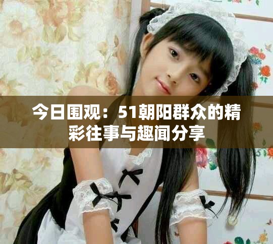 今日围观：51朝阳群众的精彩往事与趣闻分享