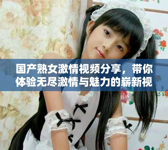 国产熟女激情视频分享，带你体验无尽激情与魅力的崭新视角