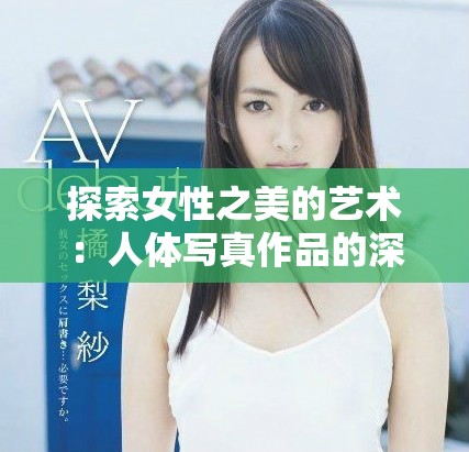 探索女性之美的艺术：人体写真作品的深度解读与欣赏