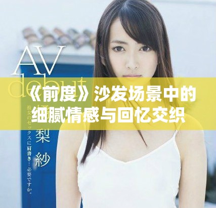 《前度》沙发场景中的细腻情感与回忆交织的瞬间解析