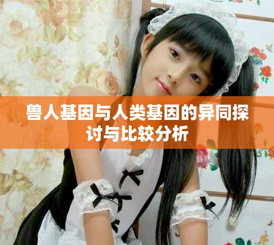 兽人基因与人类基因的异同探讨与比较分析