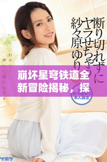 崩坏星穹铁道全新冒险揭秘，探索未知星际旅程的精彩与挑战