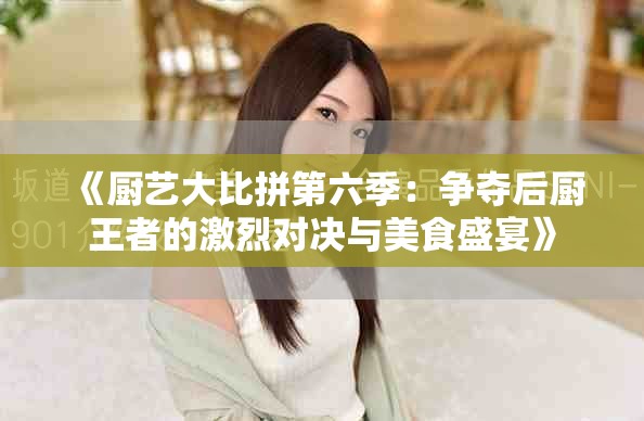 《厨艺大比拼第六季：争夺后厨王者的激烈对决与美食盛宴》