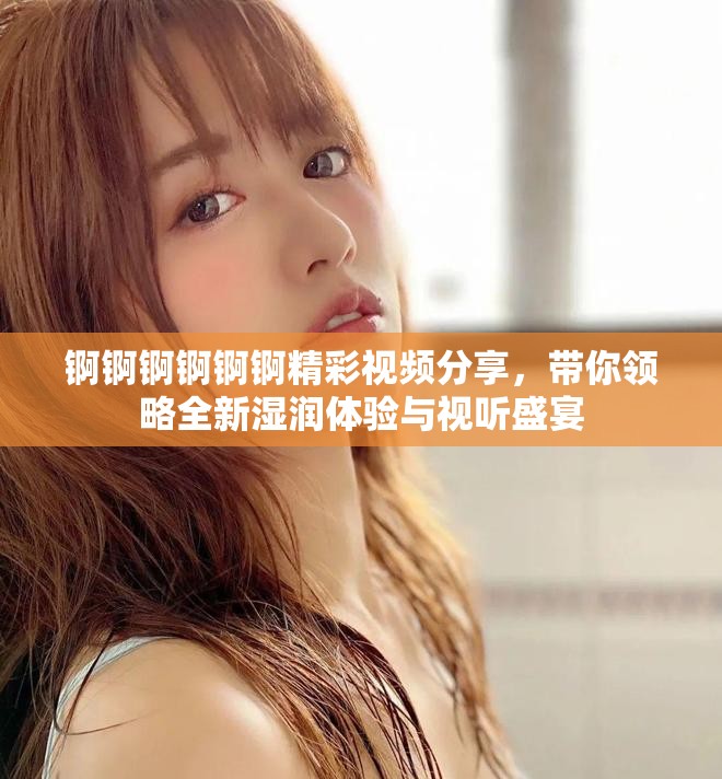 锕锕锕锕锕锕精彩视频分享，带你领略全新湿润体验与视听盛宴