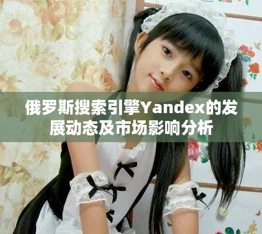 俄罗斯搜索引擎Yandex的发展动态及市场影响分析