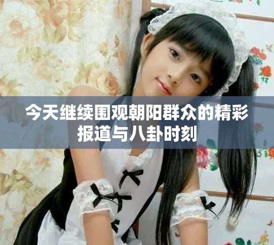 今天继续围观朝阳群众的精彩报道与八卦时刻