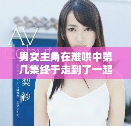 男女主角在难哄中第几集终于走到了一起的故事探讨