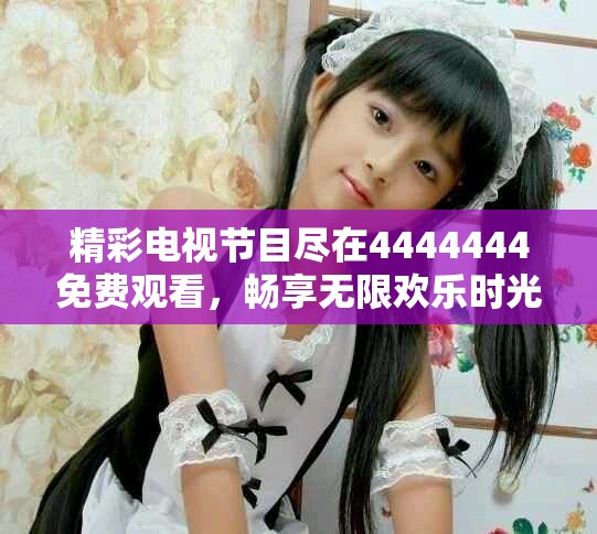 精彩电视节目尽在4444444免费观看，畅享无限欢乐时光