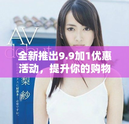 全新推出9.9加1优惠活动，提升你的购物体验和选择乐趣