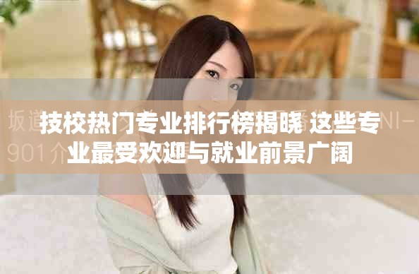 技校热门专业排行榜揭晓 这些专业最受欢迎与就业前景广阔