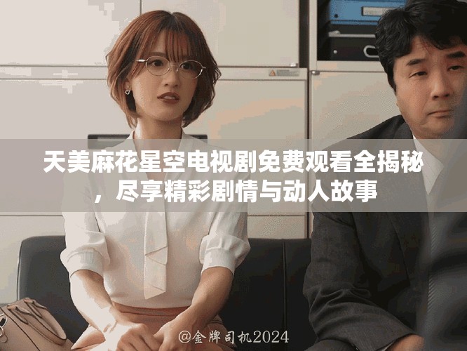 天美麻花星空电视剧免费观看全揭秘，尽享精彩剧情与动人故事