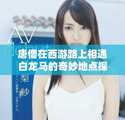 唐僧在西游路上相遇白龙马的奇妙地点探寻