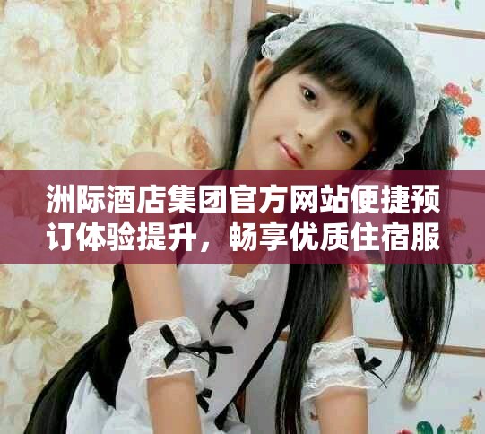 洲际酒店集团官方网站便捷预订体验提升，畅享优质住宿服务