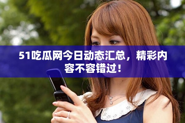 51吃瓜网今日动态汇总，精彩内容不容错过！