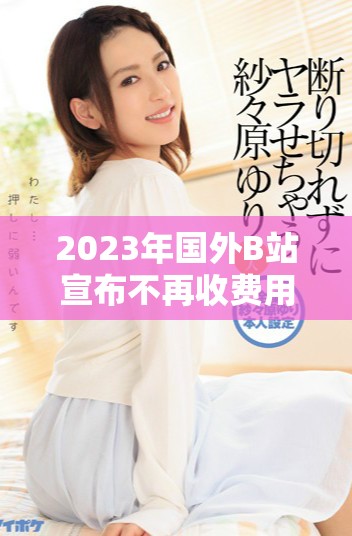 2023年国外B站宣布不再收费用户观看视频内容的新政策